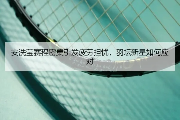 安洗莹赛程密集引发疲劳担忧，羽坛新星如何应对